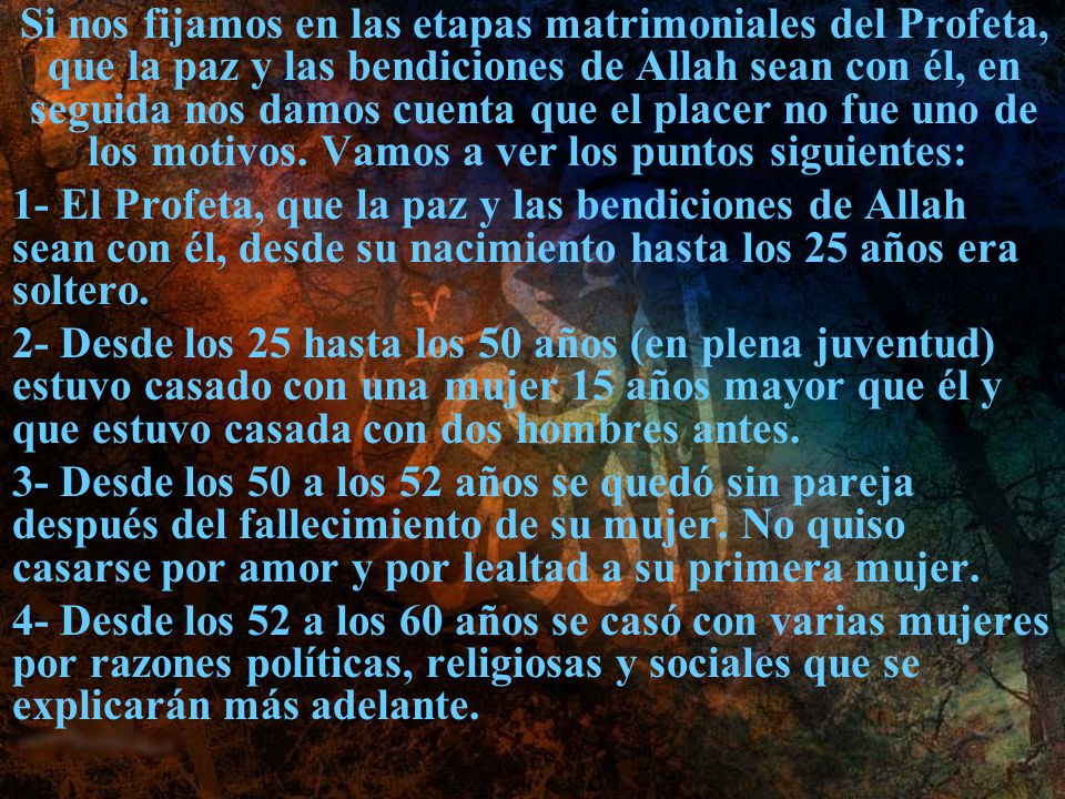 Si nos fijamos en las etapas matrimoniales del Profeta, que la paz y las bendiciones de Allah sean con él, en seguida nos damos cuenta que el placer no fue uno de los motivos. Vamos a ver los puntos siguientes: