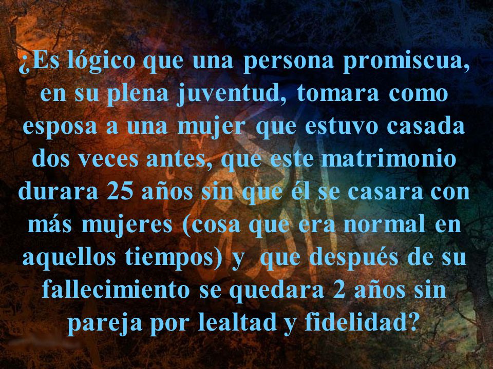 ¿Es lógico que una persona promiscua, en su plena juventud, tomara como esposa a una mujer que estuvo casada dos veces antes, que este matrimonio durara 25 años sin que él se casara con más mujeres (cosa que era normal en aquellos tiempos) y que después de su fallecimiento se quedara 2 años sin pareja por lealtad y fidelidad