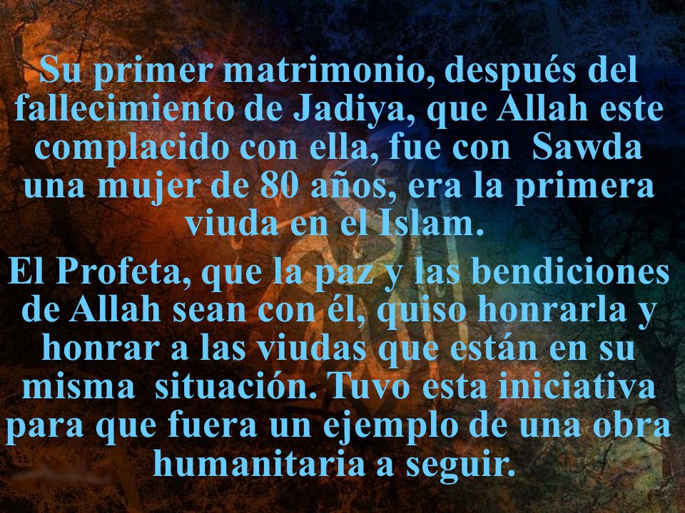 Su primer matrimonio, después del fallecimiento de Jadiya, que Allah este complacido con ella, fue con Sawda una mujer de 80 años, era la primera viuda en el Islam.