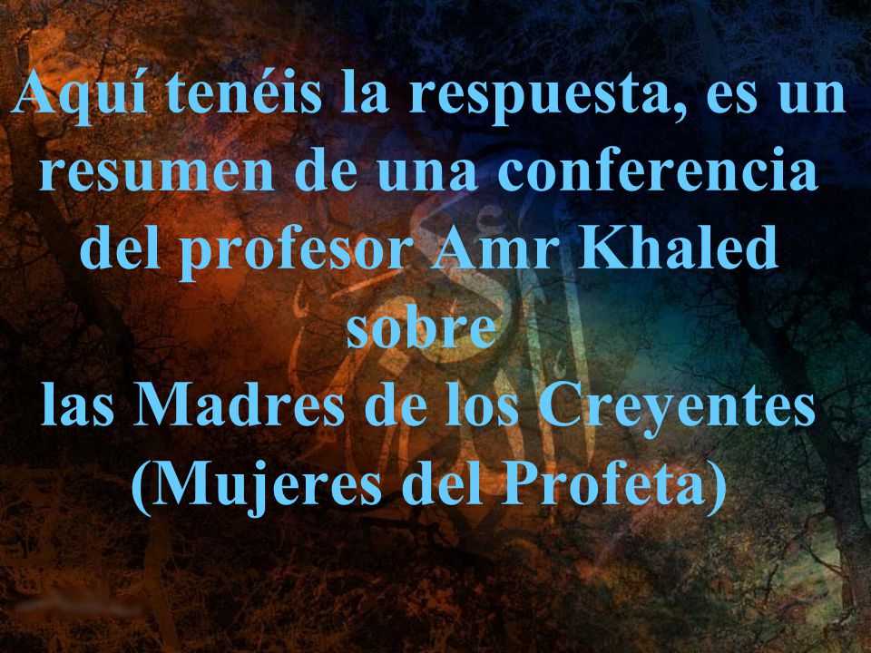 Aquí tenéis la respuesta, es un resumen de una conferencia del profesor Amr Khaled sobre las Madres de los Creyentes (Mujeres del Profeta)
