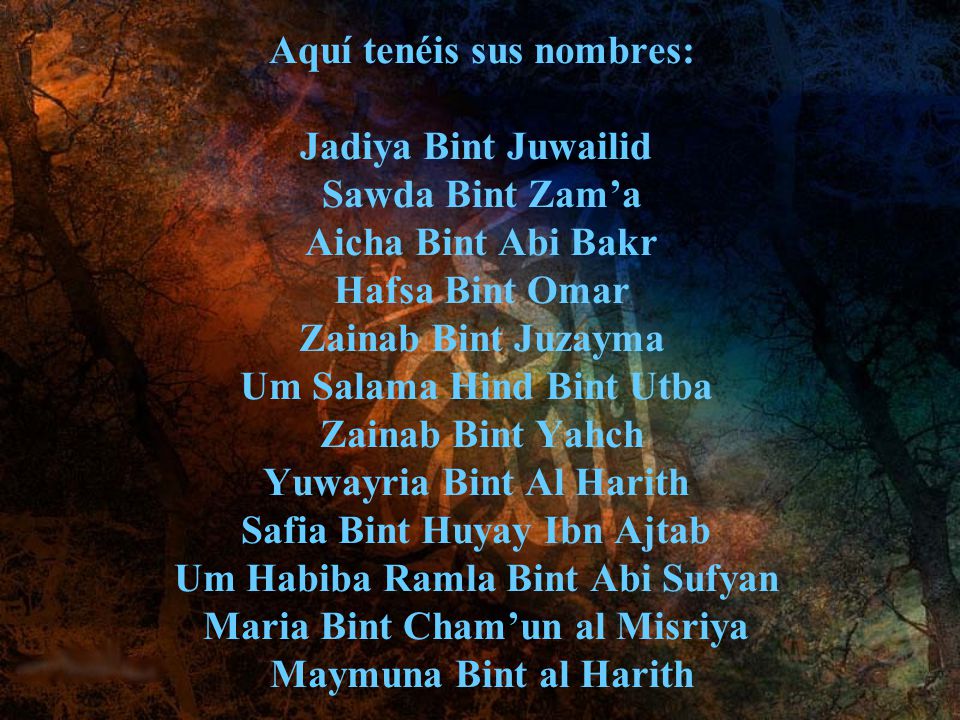 Aquí tenéis sus nombres: Jadiya Bint Juwailid Sawda Bint Zam’a Aicha Bint Abi Bakr Hafsa Bint Omar Zainab Bint Juzayma Um Salama Hind Bint Utba Zainab Bint Yahch Yuwayria Bint Al Harith Safia Bint Huyay Ibn Ajtab Um Habiba Ramla Bint Abi Sufyan Maria Bint Cham’un al Misriya Maymuna Bint al Harith