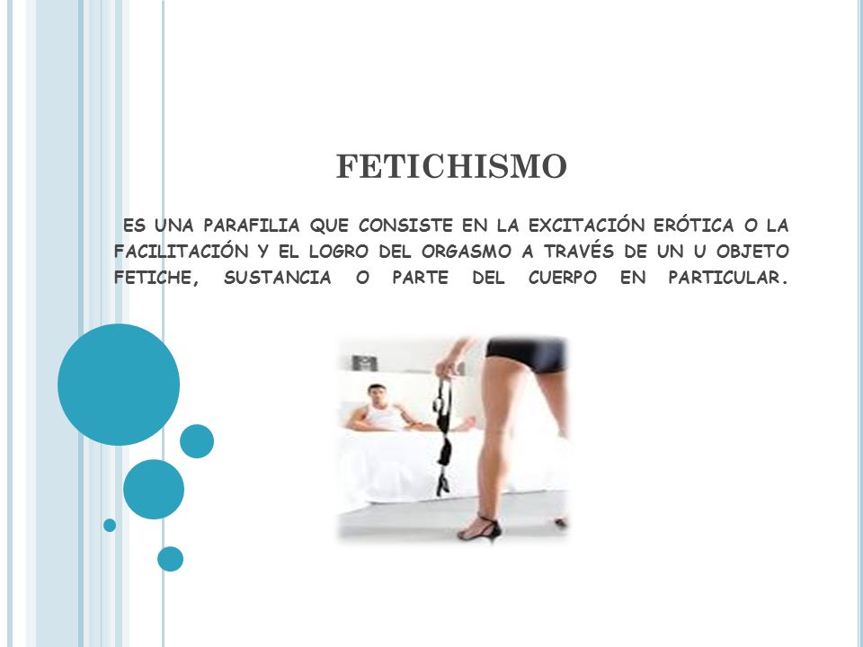 FETICHISMO es una parafilia que consiste en la excitación erótica o la facilitación y el logro del orgasmo a través de un u objeto fetiche, sustancia o parte del cuerpo en particular.