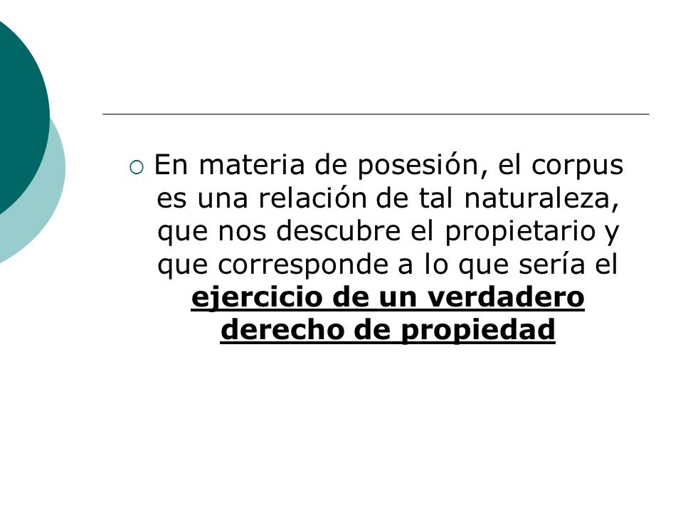 En materia de posesión, el corpus es una relación de tal naturaleza, que nos descubre el propietario y que corresponde a lo que sería el ejercicio de un verdadero derecho de propiedad