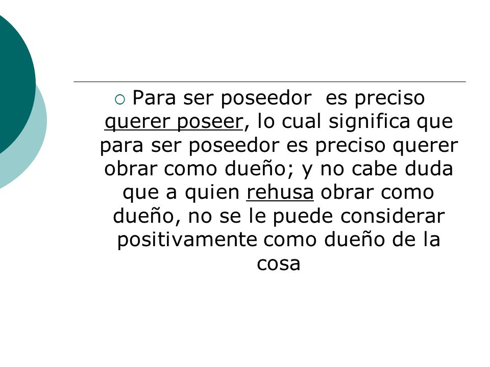 Para ser poseedor es preciso querer poseer, lo cual significa que para ser poseedor es preciso querer obrar como dueño; y no cabe duda que a quien rehusa obrar como dueño, no se le puede considerar positivamente como dueño de la cosa