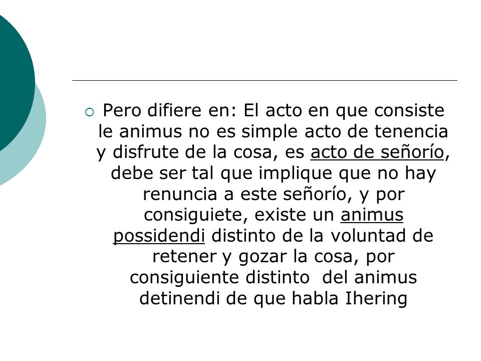 Pero difiere en: El acto en que consiste le animus no es simple acto de tenencia y disfrute de la cosa, es acto de señorío, debe ser tal que implique que no hay renuncia a este señorío, y por consiguiete, existe un animus possidendi distinto de la voluntad de retener y gozar la cosa, por consiguiente distinto del animus detinendi de que habla Ihering