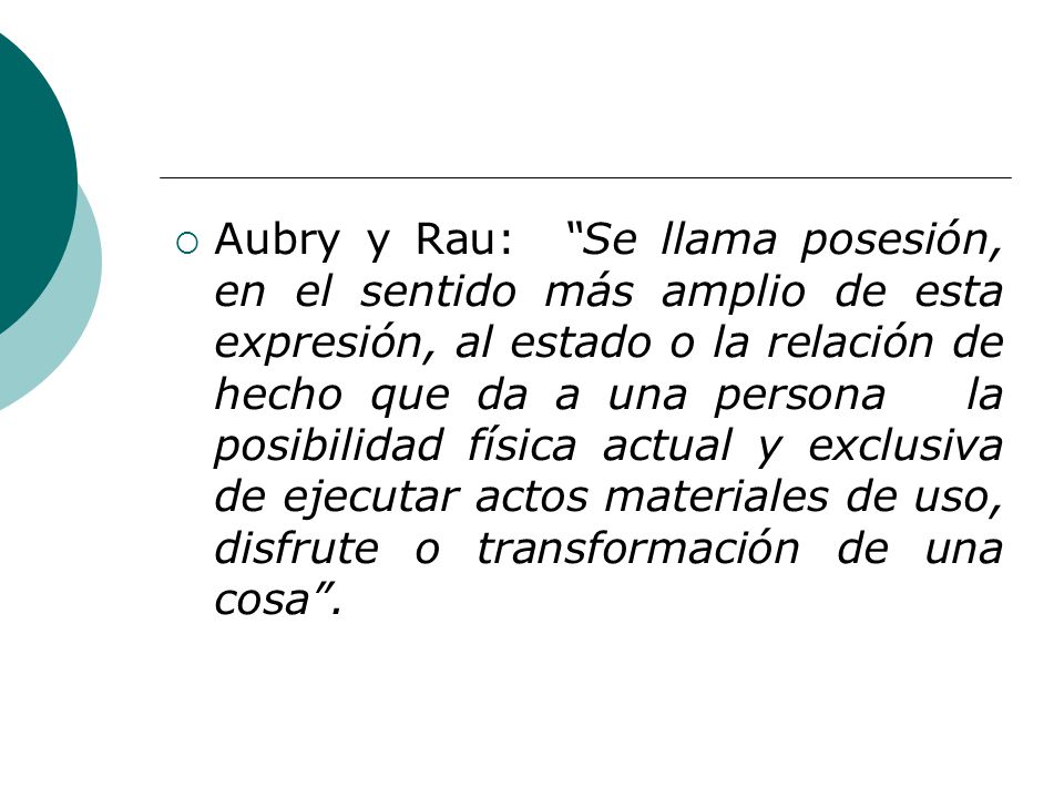 Aubry y Rau: Se llama posesión, en el sentido más amplio de esta expresión, al estado o la relación de hecho que da a una persona la posibilidad física actual y exclusiva de ejecutar actos materiales de uso, disfrute o transformación de una cosa .