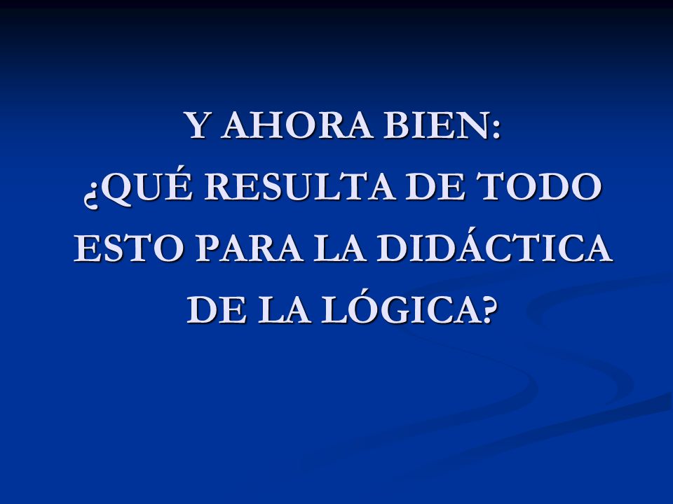 Y AHORA BIEN: ¿QUÉ RESULTA DE TODO ESTO PARA LA DIDÁCTICA DE LA LÓGICA