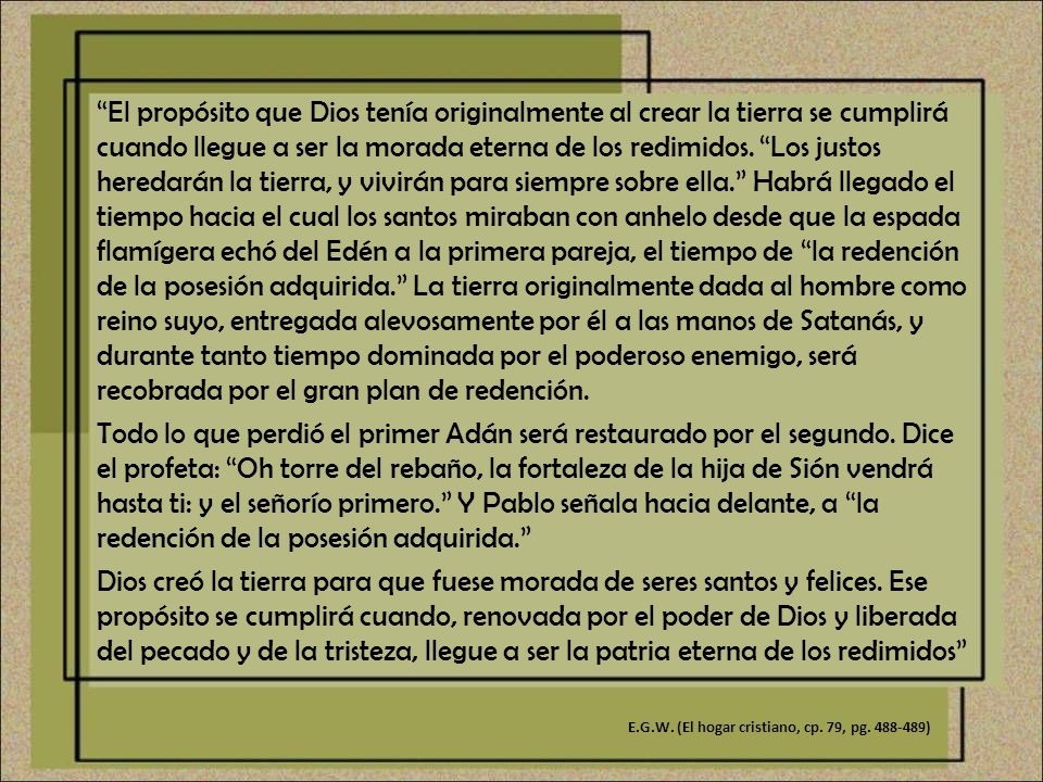 El propósito que Dios tenía originalmente al crear la tierra se cumplirá cuando llegue a ser la morada eterna de los redimidos. Los justos heredarán la tierra, y vivirán para siempre sobre ella. Habrá llegado el tiempo hacia el cual los santos miraban con anhelo desde que la espada flamígera echó del Edén a la primera pareja, el tiempo de la redención de la posesión adquirida. La tierra originalmente dada al hombre como reino suyo, entregada alevosamente por él a las manos de Satanás, y durante tanto tiempo dominada por el poderoso enemigo, será recobrada por el gran plan de redención.