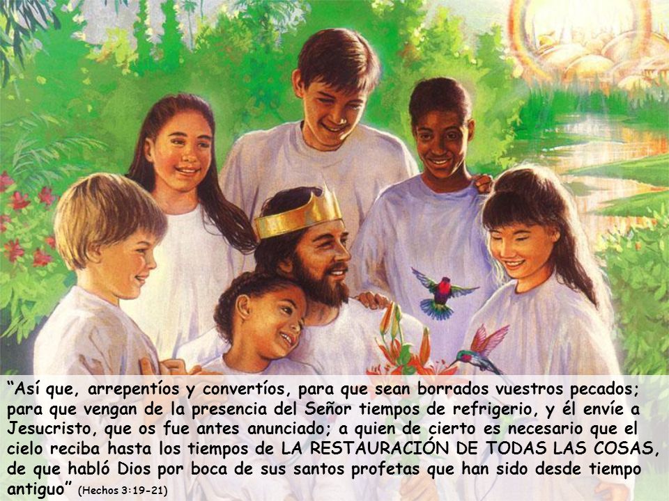 Así que, arrepentíos y convertíos, para que sean borrados vuestros pecados; para que vengan de la presencia del Señor tiempos de refrigerio, y él envíe a Jesucristo, que os fue antes anunciado; a quien de cierto es necesario que el cielo reciba hasta los tiempos de LA RESTAURACIÓN DE TODAS LAS COSAS, de que habló Dios por boca de sus santos profetas que han sido desde tiempo antiguo (Hechos 3:19-21)