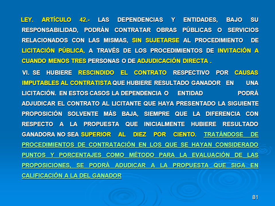 LEY. ARTÍCULO 42.- LAS DEPENDENCIAS Y ENTIDADES, BAJO SU RESPONSABILIDAD, PODRÁN CONTRATAR OBRAS PÚBLICAS O SERVICIOS RELACIONADOS CON LAS MISMAS, SIN SUJETARSE AL PROCEDIMIENTO DE LICITACIÓN PÚBLICA, A TRAVÉS DE LOS PROCEDIMIENTOS DE INVITACIÓN A CUANDO MENOS TRES PERSONAS O DE ADJUDICACIÓN DIRECTA .