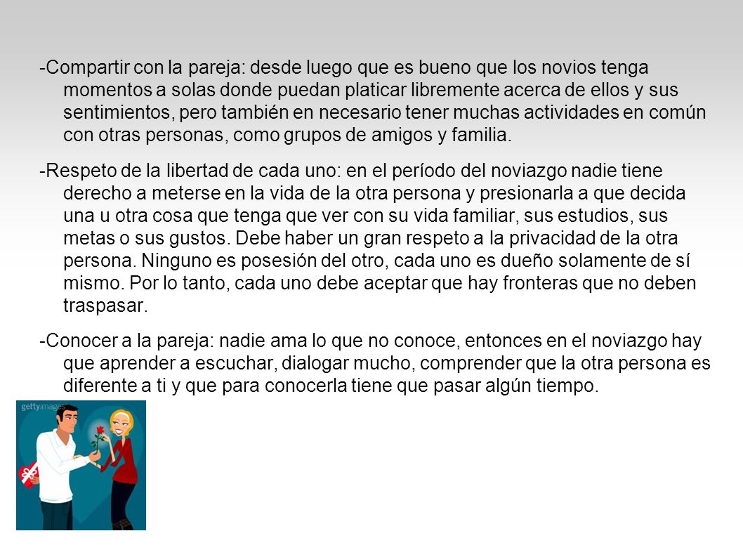 -Compartir con la pareja: desde luego que es bueno que los novios tenga momentos a solas donde puedan platicar libremente acerca de ellos y sus sentimientos, pero también en necesario tener muchas actividades en común con otras personas, como grupos de amigos y familia.