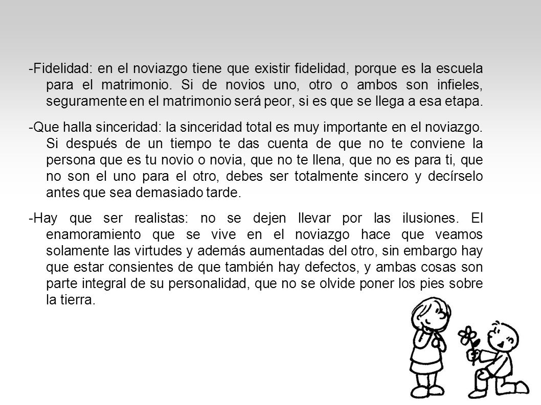 -Fidelidad: en el noviazgo tiene que existir fidelidad, porque es la escuela para el matrimonio. Si de novios uno, otro o ambos son infieles, seguramente en el matrimonio será peor, si es que se llega a esa etapa.