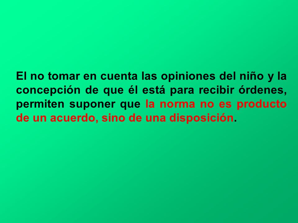 El no tomar en cuenta las opiniones del niño y la concepción de que él está para recibir órdenes, permiten suponer que la norma no es producto de un acuerdo, sino de una disposición.