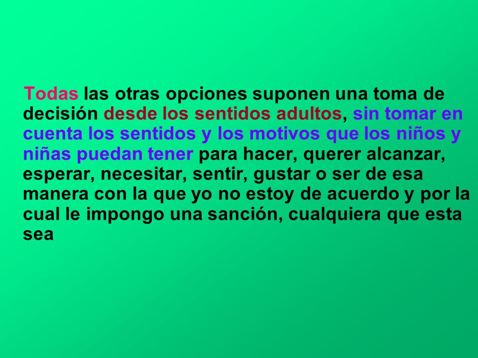 Todas las otras opciones suponen una toma de decisión desde los sentidos adultos, sin tomar en cuenta los sentidos y los motivos que los niños y niñas puedan tener para hacer, querer alcanzar, esperar, necesitar, sentir, gustar o ser de esa manera con la que yo no estoy de acuerdo y por la cual le impongo una sanción, cualquiera que esta sea