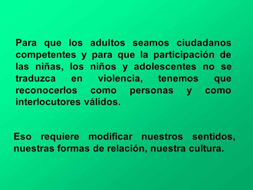Para que los adultos seamos ciudadanos competentes y para que la participación de las niñas, los niños y adolescentes no se traduzca en violencia, tenemos que reconocerlos como personas y como interlocutores válidos.