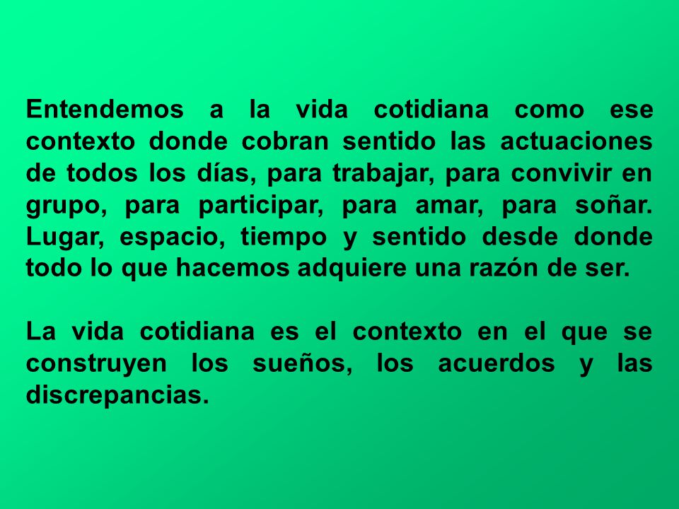 Entendemos a la vida cotidiana como ese contexto donde cobran sentido las actuaciones de todos los días, para trabajar, para convivir en grupo, para participar, para amar, para soñar. Lugar, espacio, tiempo y sentido desde donde todo lo que hacemos adquiere una razón de ser.