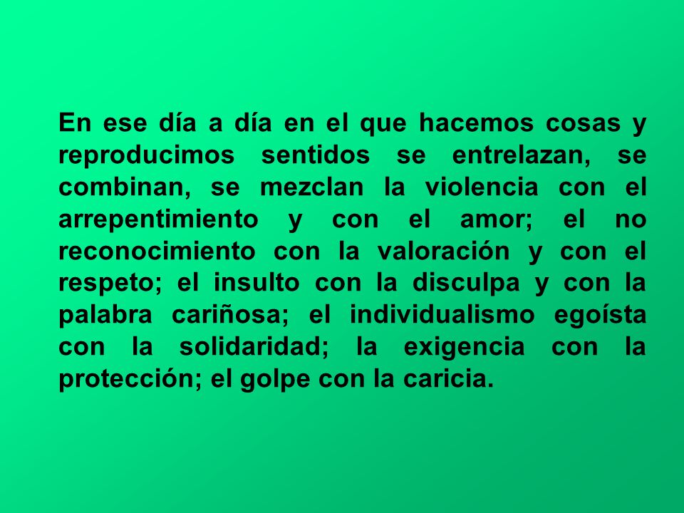 En ese día a día en el que hacemos cosas y reproducimos sentidos se entrelazan, se combinan, se mezclan la violencia con el arrepentimiento y con el amor; el no reconocimiento con la valoración y con el respeto; el insulto con la disculpa y con la palabra cariñosa; el individualismo egoísta con la solidaridad; la exigencia con la protección; el golpe con la caricia.