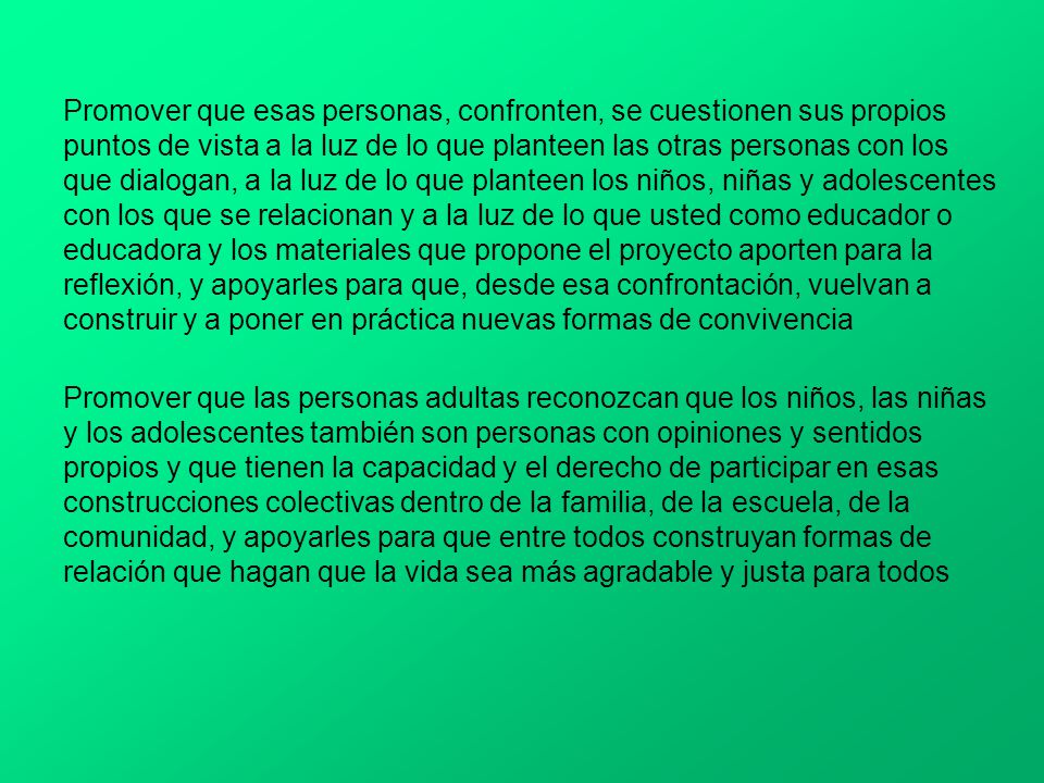 Promover que esas personas, confronten, se cuestionen sus propios puntos de vista a la luz de lo que planteen las otras personas con los que dialogan, a la luz de lo que planteen los niños, niñas y adolescentes con los que se relacionan y a la luz de lo que usted como educador o educadora y los materiales que propone el proyecto aporten para la reflexión, y apoyarles para que, desde esa confrontación, vuelvan a construir y a poner en práctica nuevas formas de convivencia