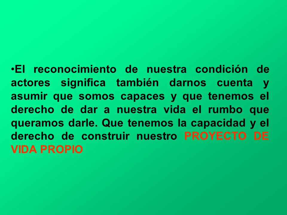El reconocimiento de nuestra condición de actores significa también darnos cuenta y asumir que somos capaces y que tenemos el derecho de dar a nuestra vida el rumbo que queramos darle.