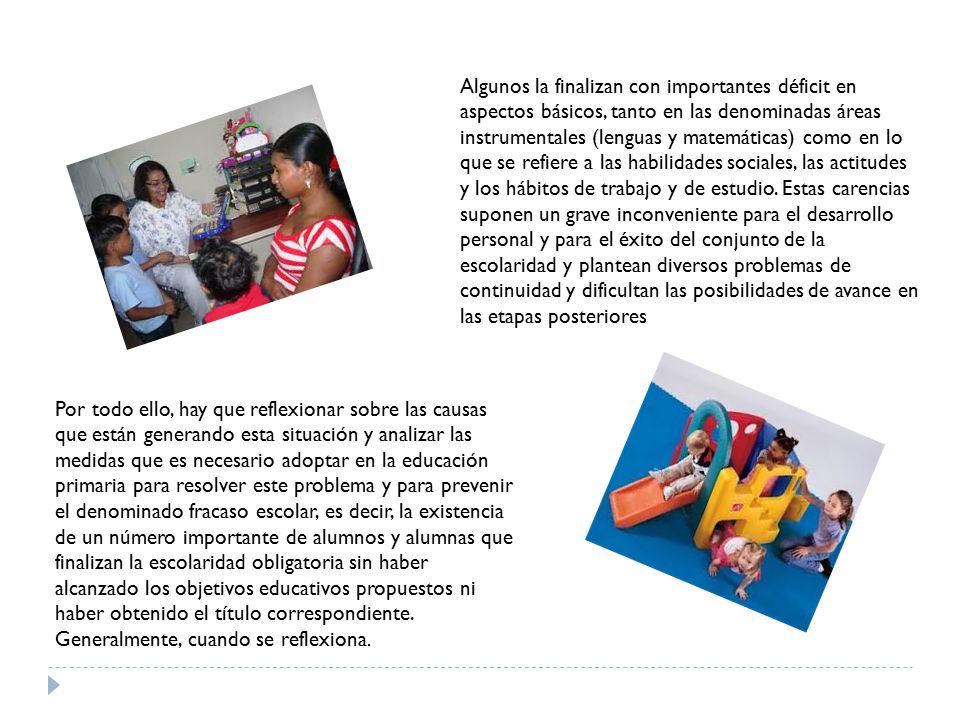 Algunos la finalizan con importantes déficit en aspectos básicos, tanto en las denominadas áreas instrumentales (lenguas y matemáticas) como en lo que se refiere a las habilidades sociales, las actitudes y los hábitos de trabajo y de estudio. Estas carencias suponen un grave inconveniente para el desarrollo personal y para el éxito del conjunto de la escolaridad y plantean diversos problemas de continuidad y dificultan las posibilidades de avance en las etapas posteriores