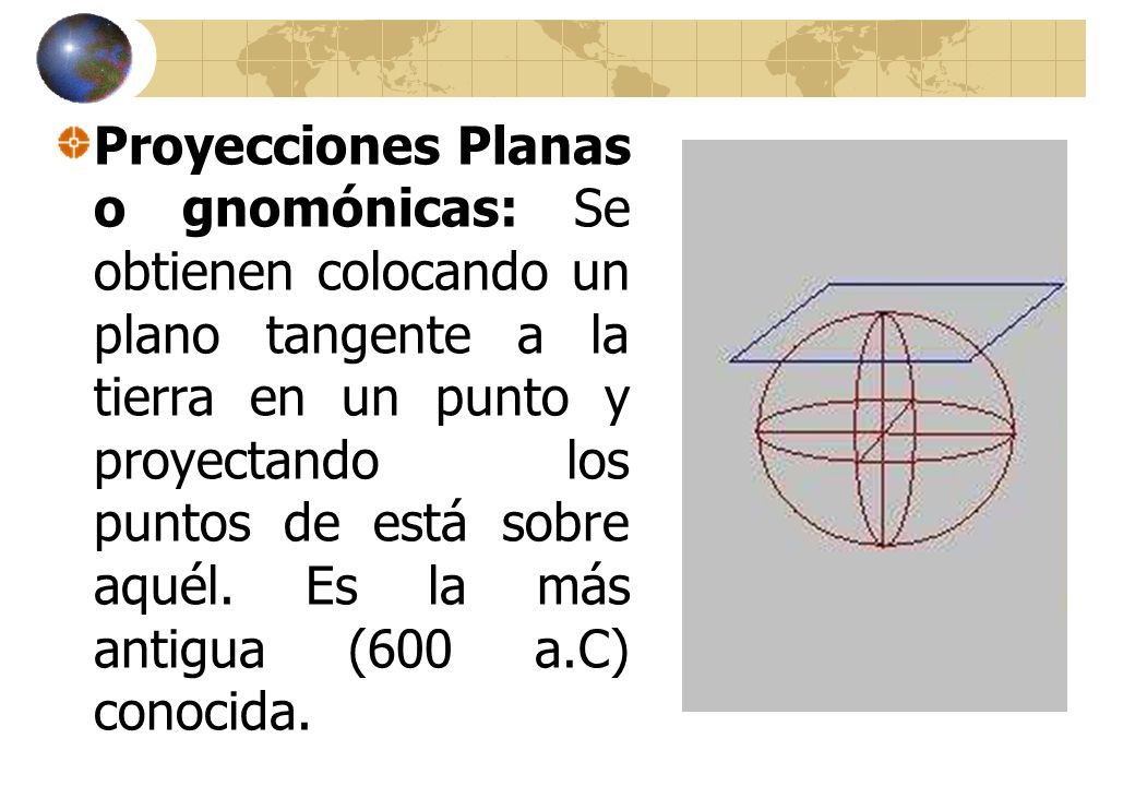Proyecciones Planas o gnomónicas: Se obtienen colocando un plano tangente a la tierra en un punto y proyectando los puntos de está sobre aquél.