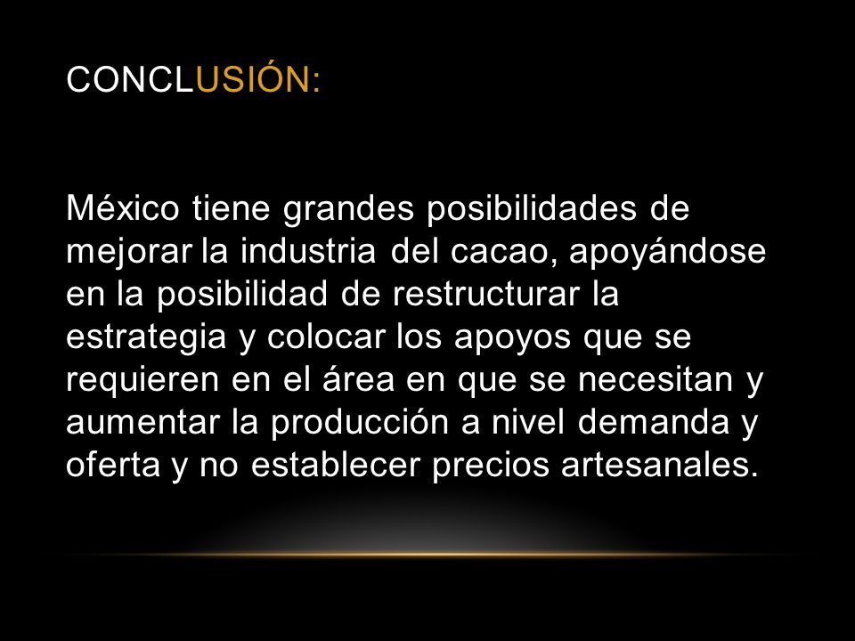 CONCLUSIÓN: México tiene grandes posibilidades de mejorar la industria del cacao, apoyándose en la posibilidad de restructurar la estrategia y colocar los apoyos que se requieren en el área en que se necesitan y aumentar la producción a nivel demanda y oferta y no establecer precios artesanales.