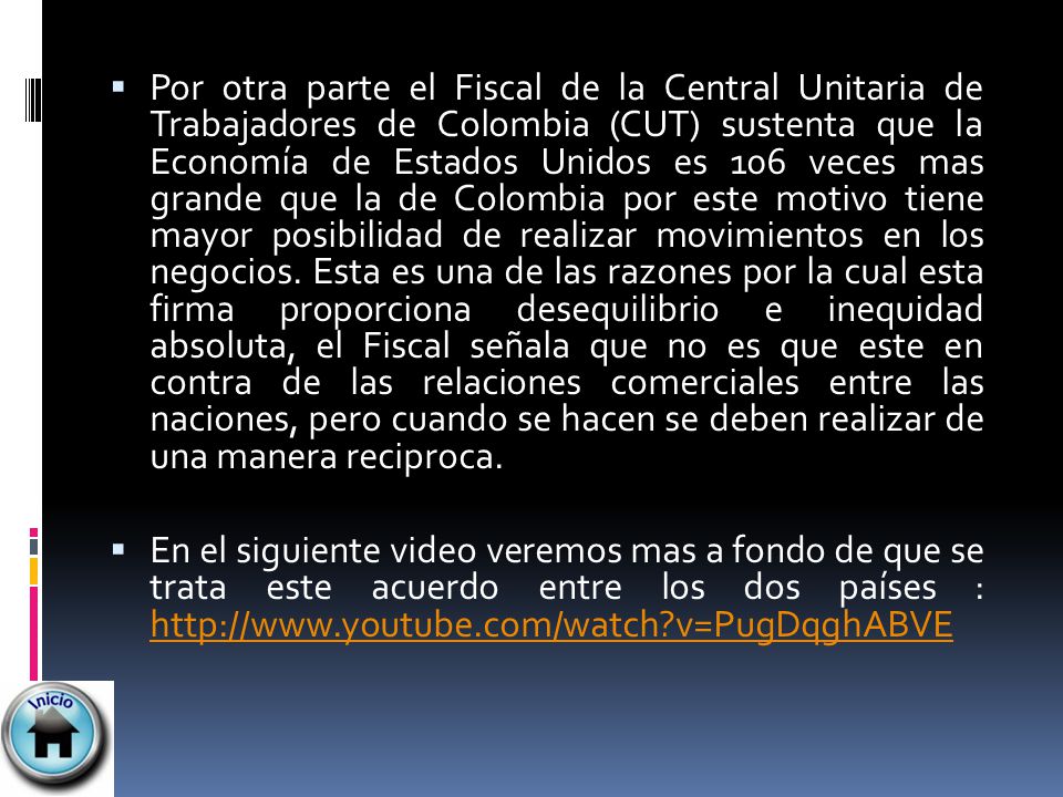 Por otra parte el Fiscal de la Central Unitaria de Trabajadores de Colombia (CUT) sustenta que la Economía de Estados Unidos es 106 veces mas grande que la de Colombia por este motivo tiene mayor posibilidad de realizar movimientos en los negocios. Esta es una de las razones por la cual esta firma proporciona desequilibrio e inequidad absoluta, el Fiscal señala que no es que este en contra de las relaciones comerciales entre las naciones, pero cuando se hacen se deben realizar de una manera reciproca.
