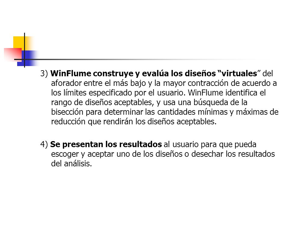 3) WinFlume construye y evalúa los diseños virtuales del aforador entre el más bajo y la mayor contracción de acuerdo a los límites especificado por el usuario. WinFlume identifica el rango de diseños aceptables, y usa una búsqueda de la bisección para determinar las cantidades mínimas y máximas de reducción que rendirán los diseños aceptables.