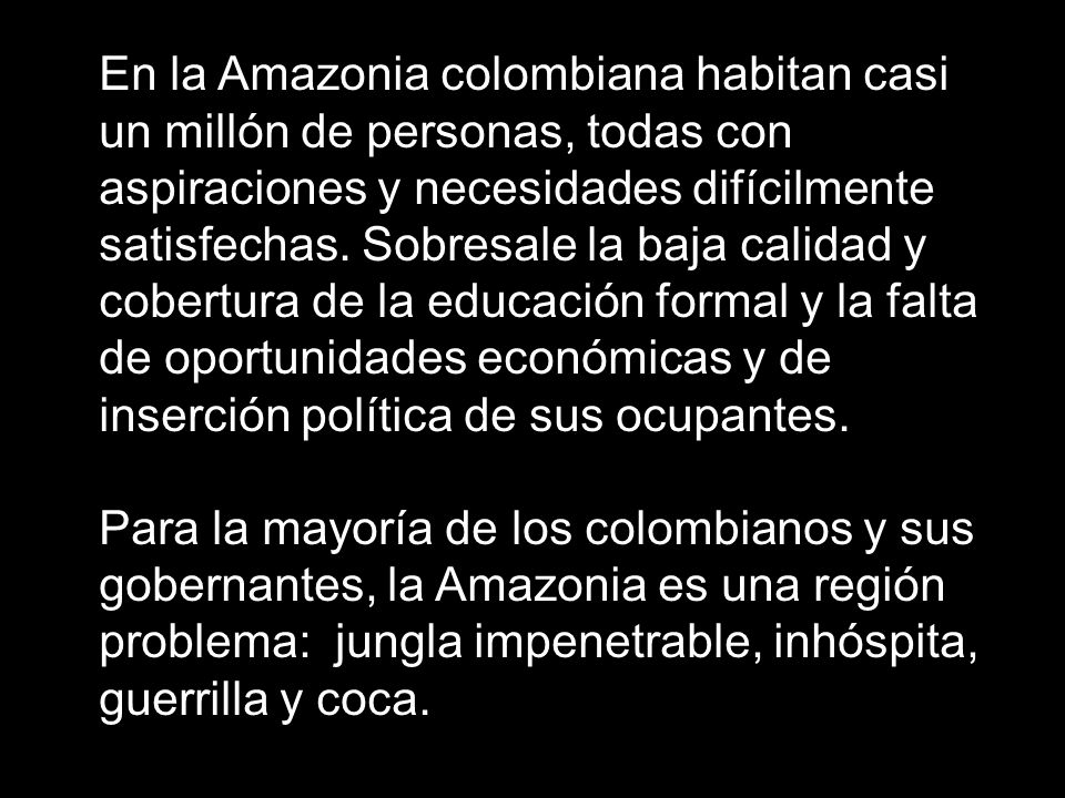 En la Amazonia colombiana habitan casi un millón de personas, todas con aspiraciones y necesidades difícilmente satisfechas. Sobresale la baja calidad y cobertura de la educación formal y la falta de oportunidades económicas y de inserción política de sus ocupantes.