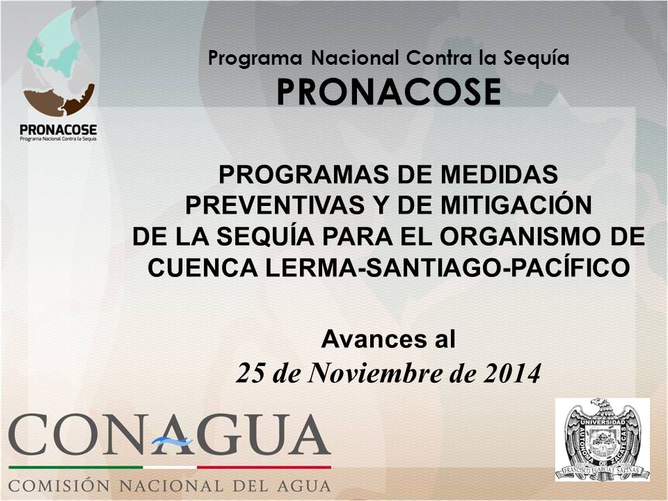 Programa Nacional Contra la Sequía PRONACOSE PROGRAMAS DE MEDIDAS PREVENTIVAS Y DE MITIGACIÓN DE LA SEQUÍA PARA EL ORGANISMO DE CUENCA LERMA-SANTIAGO-PACÍFICO Avances al 25 de Noviembre de 2014