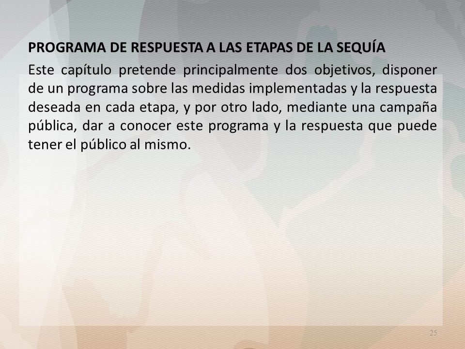 PROGRAMA DE RESPUESTA A LAS ETAPAS DE LA SEQUÍA Este capítulo pretende principalmente dos objetivos, disponer de un programa sobre las medidas implementadas y la respuesta deseada en cada etapa, y por otro lado, mediante una campaña pública, dar a conocer este programa y la respuesta que puede tener el público al mismo.