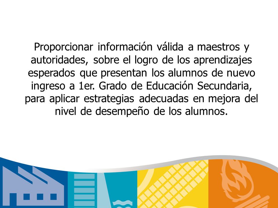 Proporcionar información válida a maestros y autoridades, sobre el logro de los aprendizajes esperados que presentan los alumnos de nuevo ingreso a 1er.