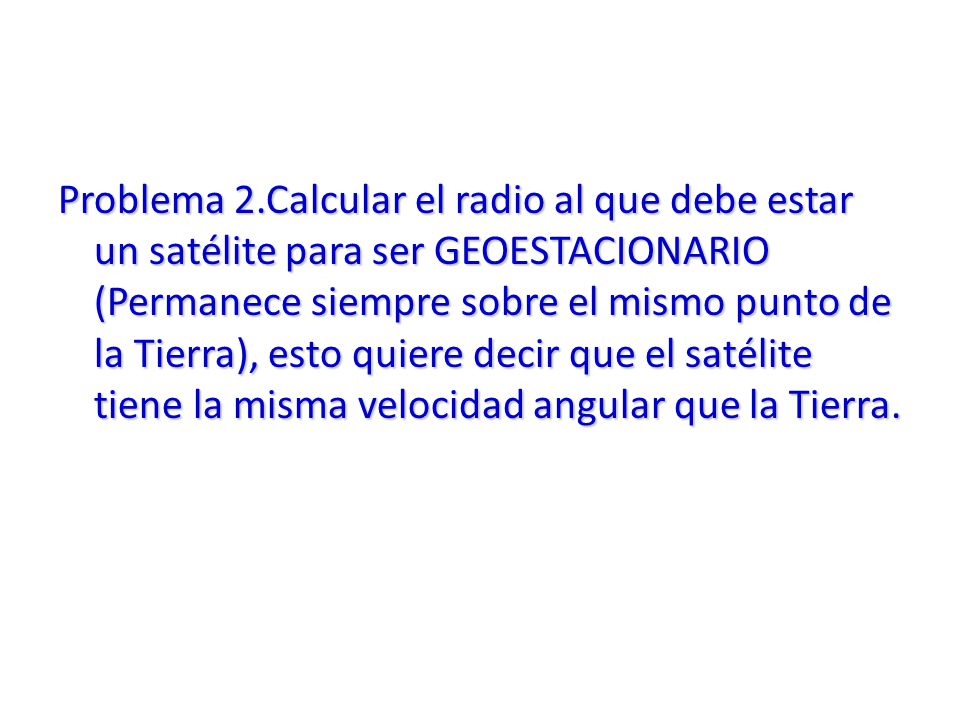 Problema 2.Calcular el radio al que debe estar un satélite para ser GEOESTACIONARIO (Permanece siempre sobre el mismo punto de la Tierra), esto quiere decir que el satélite tiene la misma velocidad angular que la Tierra.