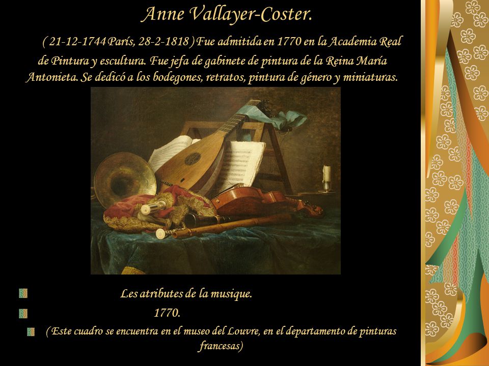 Anne Vallayer-Coster. ( París, ) Fue admitida en 1770 en la Academia Real de Pintura y escultura. Fue jefa de gabinete de pintura de la Reina María Antonieta. Se dedicó a los bodegones, retratos, pintura de género y miniaturas.
