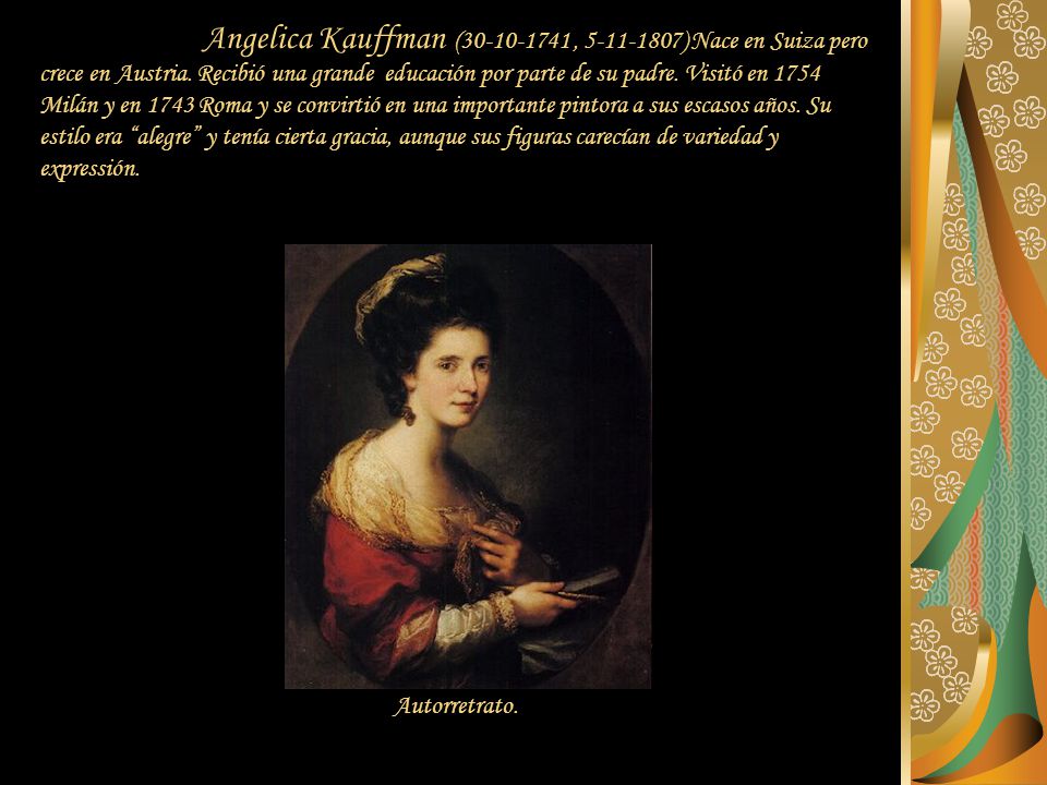 Angelica Kauffman ( , ) Nace en Suiza pero crece en Austria. Recibió una grande educación por parte de su padre. Visitó en 1754 Milán y en 1743 Roma y se convirtió en una importante pintora a sus escasos años. Su estilo era alegre y tenía cierta gracia, aunque sus figuras carecían de variedad y expressión.