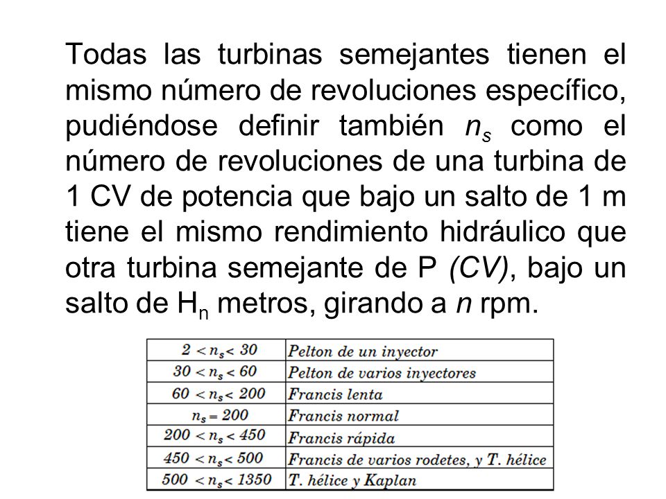 Todas las turbinas semejantes tienen el mismo número de revoluciones específico, pudiéndose definir también ns como el número de revoluciones de una turbina de 1 CV de potencia que bajo un salto de 1 m tiene el mismo rendimiento hidráulico que otra turbina semejante de P (CV), bajo un salto de Hn metros, girando a n rpm.