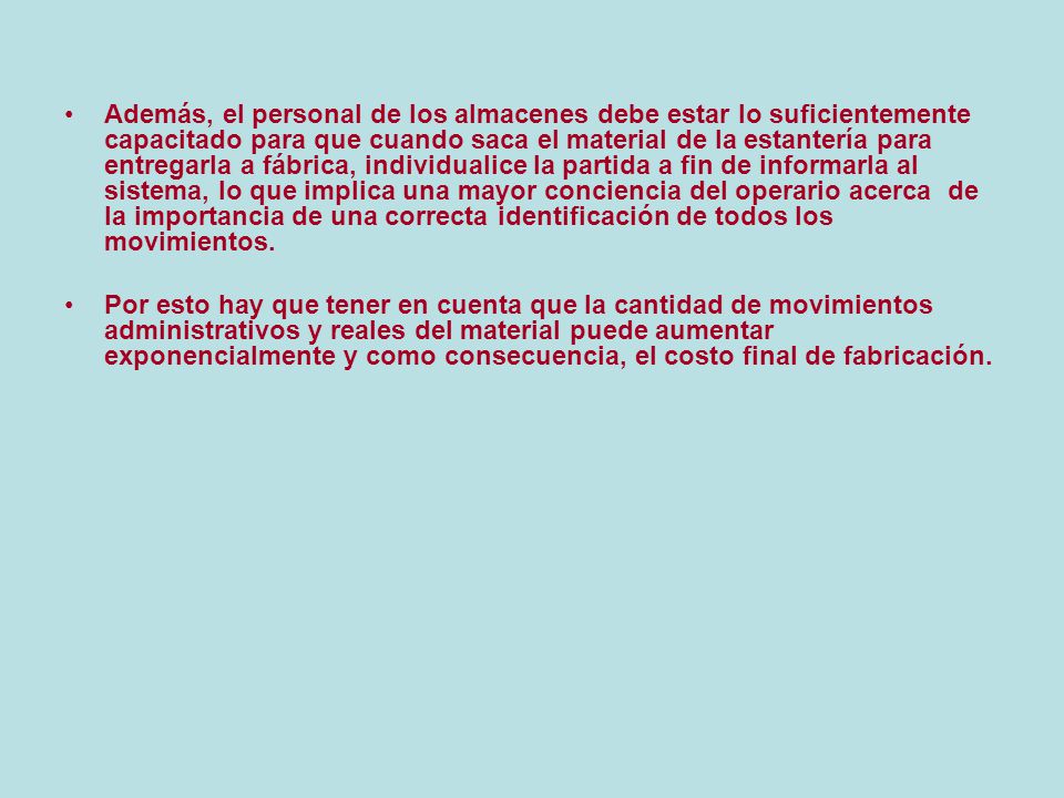 Además, el personal de los almacenes debe estar lo suficientemente capacitado para que cuando saca el material de la estantería para entregarla a fábrica, individualice la partida a fin de informarla al sistema, lo que implica una mayor conciencia del operario acerca de la importancia de una correcta identificación de todos los movimientos.