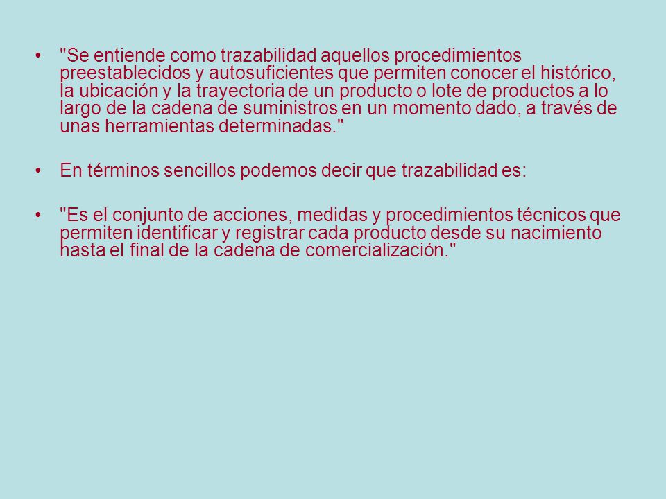 Se entiende como trazabilidad aquellos procedimientos preestablecidos y autosuficientes que permiten conocer el histórico, la ubicación y la trayectoria de un producto o lote de productos a lo largo de la cadena de suministros en un momento dado, a través de unas herramientas determinadas.
