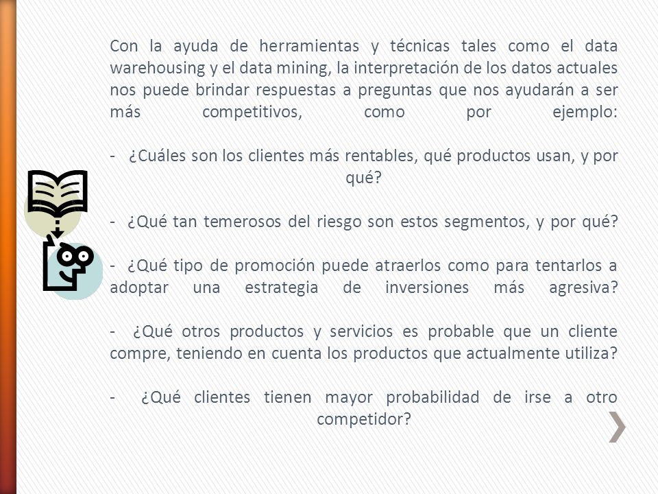 Con la ayuda de herramientas y técnicas tales como el data warehousing y el data mining, la interpretación de los datos actuales nos puede brindar respuestas a preguntas que nos ayudarán a ser más competitivos, como por ejemplo: - ¿Cuáles son los clientes más rentables, qué productos usan, y por qué.