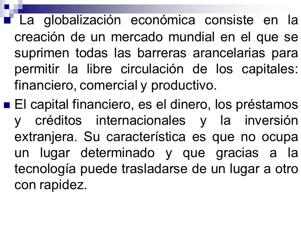 La globalización económica consiste en la creación de un mercado mundial en el que se suprimen todas las barreras arancelarias para permitir la libre circulación de los capitales: financiero, comercial y productivo.