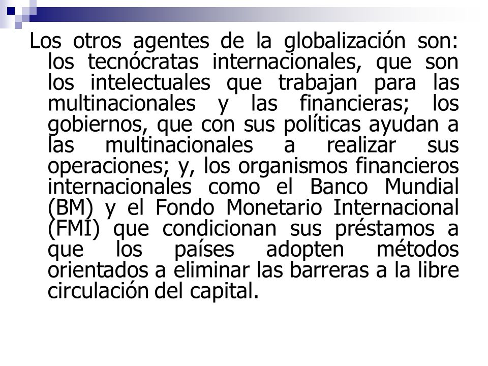 Los otros agentes de la globalización son: los tecnócratas internacionales, que son los intelectuales que trabajan para las multinacionales y las financieras; los gobiernos, que con sus políticas ayudan a las multinacionales a realizar sus operaciones; y, los organismos financieros internacionales como el Banco Mundial (BM) y el Fondo Monetario Internacional (FMI) que condicionan sus préstamos a que los países adopten métodos orientados a eliminar las barreras a la libre circulación del capital.