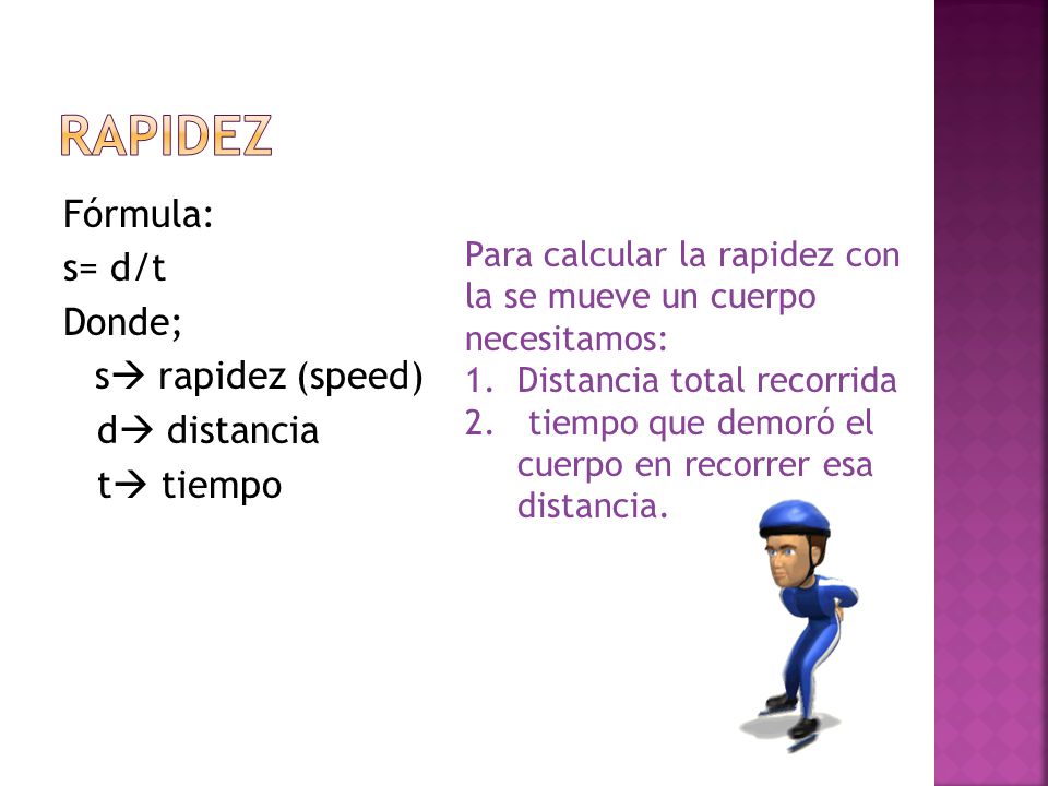 Rapidez Fórmula: s= d/t Donde; s rapidez (speed) d distancia t tiempo Para calcular la rapidez con la se mueve un cuerpo necesitamos: