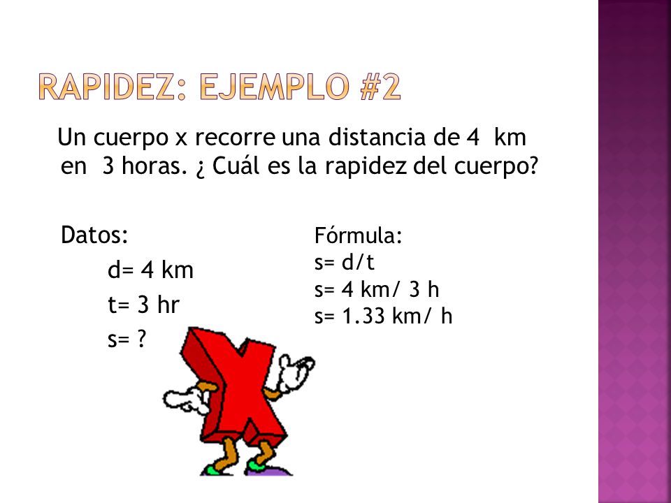 RAPIDEZ: Ejemplo #2 Un cuerpo x recorre una distancia de 4 km en 3 horas. ¿ Cuál es la rapidez del cuerpo Datos: d= 4 km t= 3 hr s=
