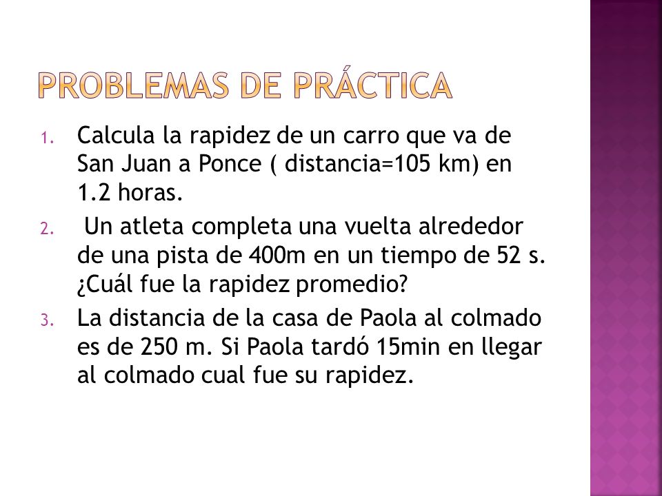 Problemas de PRÁCTICA Calcula la rapidez de un carro que va de San Juan a Ponce ( distancia=105 km) en 1.2 horas.