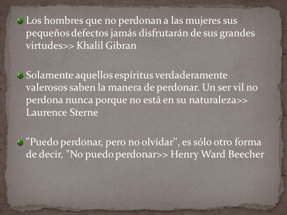 Los hombres que no perdonan a las mujeres sus pequeños defectos jamás disfrutarán de sus grandes virtudes>> Khalil Gibran