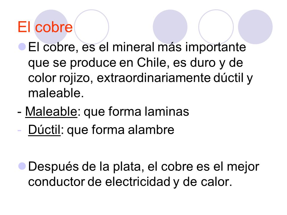 El cobre El cobre, es el mineral más importante que se produce en Chile, es duro y de color rojizo, extraordinariamente dúctil y maleable.