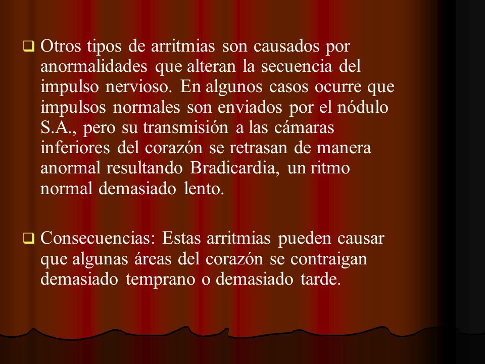 Otros tipos de arritmias son causados por anormalidades que alteran la secuencia del impulso nervioso. En algunos casos ocurre que impulsos normales son enviados por el nódulo S.A., pero su transmisión a las cámaras inferiores del corazón se retrasan de manera anormal resultando Bradicardia, un ritmo normal demasiado lento.