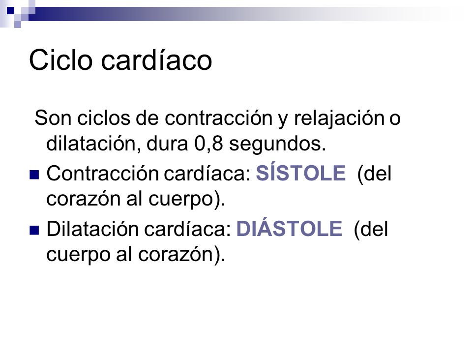 Ciclo cardíaco Son ciclos de contracción y relajación o dilatación, dura 0,8 segundos. Contracción cardíaca: SÍSTOLE (del corazón al cuerpo).