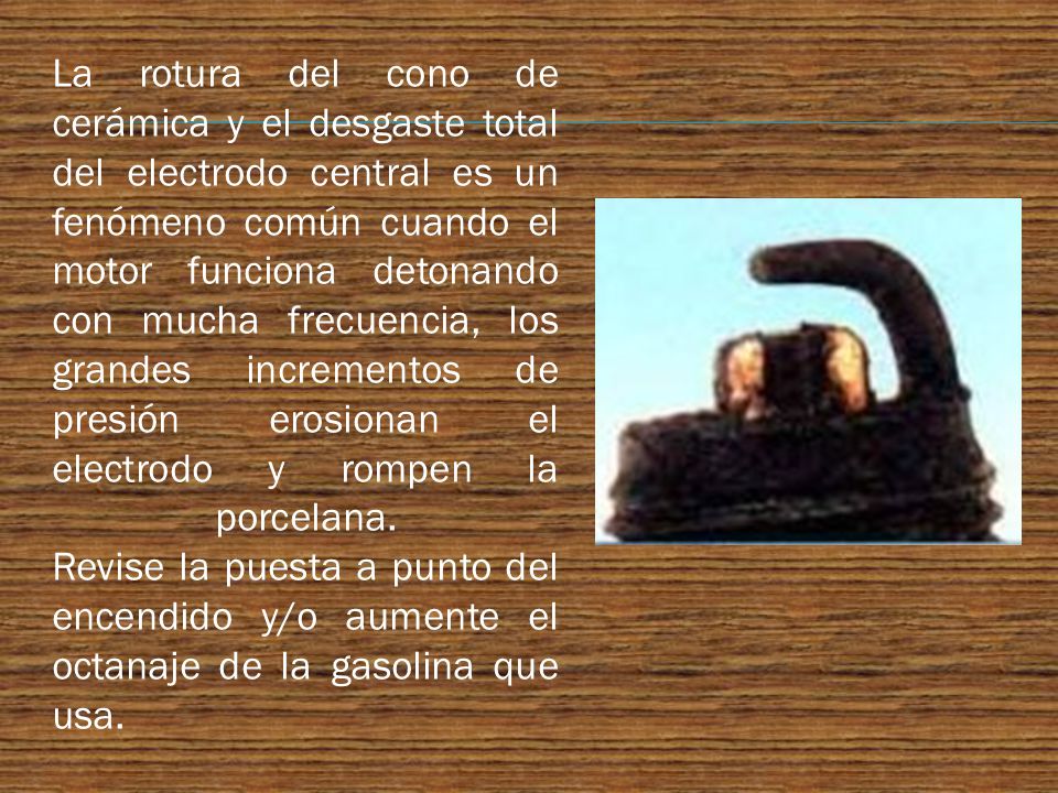 La rotura del cono de cerámica y el desgaste total del electrodo central es un fenómeno común cuando el motor funciona detonando con mucha frecuencia, los grandes incrementos de presión erosionan el electrodo y rompen la porcelana.