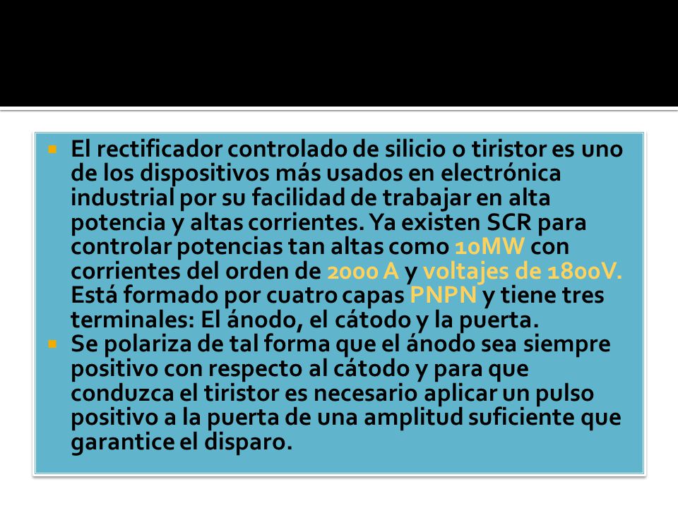 El rectificador controlado de silicio o tiristor es uno de los dispositivos más usados en electrónica industrial por su facilidad de trabajar en alta potencia y altas corrientes. Ya existen SCR para controlar potencias tan altas como 10MW con corrientes del orden de 2000 A y voltajes de 1800V. Está formado por cuatro capas PNPN y tiene tres terminales: El ánodo, el cátodo y la puerta.